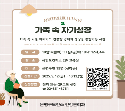가족 속 자기성장
가족 속 나를 이해하고 건강한 관계와 성장을 경험하는 시간
○ 일    시 : 2025년 10월 14일(화) ~ 11월 4일(화) 10:00~12:00, 총 4주
○ 장    소 : 응암보건지소 2층 교육실
○ 대    상 : 은평구민 15명 (선착순)
○ 신청기간 : 9월 12일(금) ~ 10월 13일(월) 까지 ※선착순 15명
○ 신청방법 : 전화예약 ☎(02)351-8751 또는 QR코드 신청