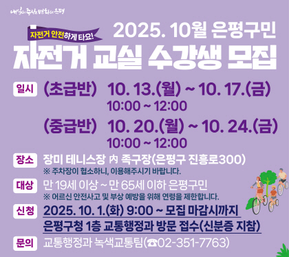 2025. 10월 은평구민 자전거 교실 수강생 모집
일시 
 (초급반) 2025. 10. 13.(월) ~ 10. 17.(금), 10:00 ~ 12:00 
 (중급반) 2025. 10. 20.(월) ~ 10. 24.(금), 10:00 ~ 12:00
장소 : 장미 테니스장 內 족구장(진흥로 300)
 ※ 주차장이 협소하니, 대중교통을 이용해주시기 바랍니다.
상 : 만 19세 이상 ~ 만 65세 이하 은평구민
 ※ 어르신 안전사고 및 부상 예방을 위해 연령을 제한합니다.
신청 기간 : 2025. 10. 1.(화) 9:00 ~ 모집 마감시까지
은평구청 본관 1층 교통행정과 방문 접수(신분증 지참)
문의 : 교통행정과 녹색교통팀(☎351-7763)